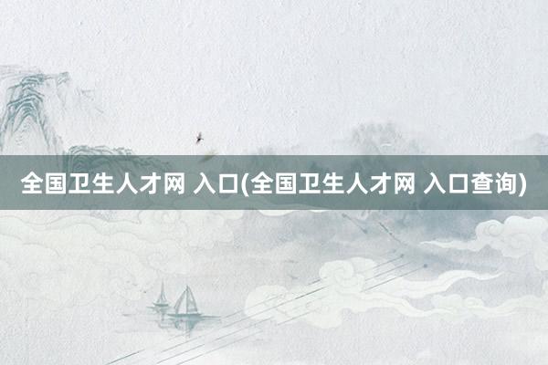 全国卫生人才网 入口(全国卫生人才网 入口查询)