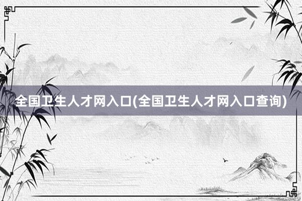 全国卫生人才网入口(全国卫生人才网入口查询)