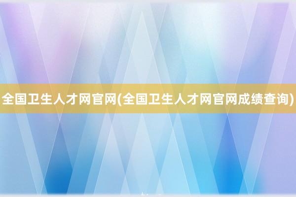 全国卫生人才网官网(全国卫生人才网官网成绩查询)