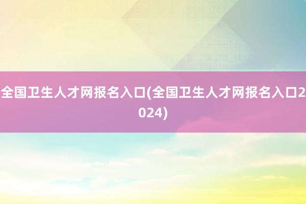 全国卫生人才网报名入口(全国卫生人才网报名入口2024)