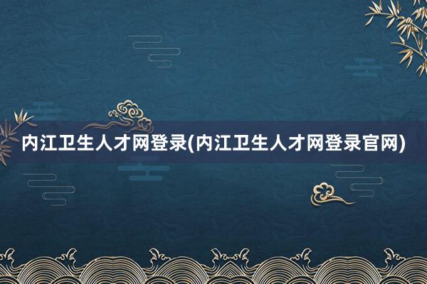 内江卫生人才网登录(内江卫生人才网登录官网)