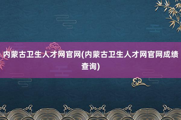 内蒙古卫生人才网官网(内蒙古卫生人才网官网成绩查询)