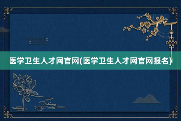 医学卫生人才网官网(医学卫生人才网官网报名)