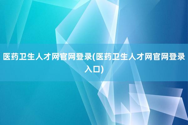 医药卫生人才网官网登录(医药卫生人才网官网登录入口)