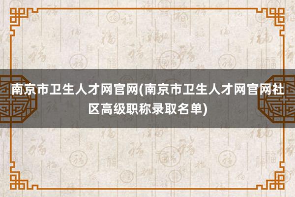 南京市卫生人才网官网(南京市卫生人才网官网社区高级职称录取名单)