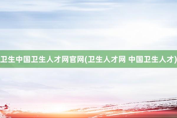 卫生中国卫生人才网官网(卫生人才网 中国卫生人才)