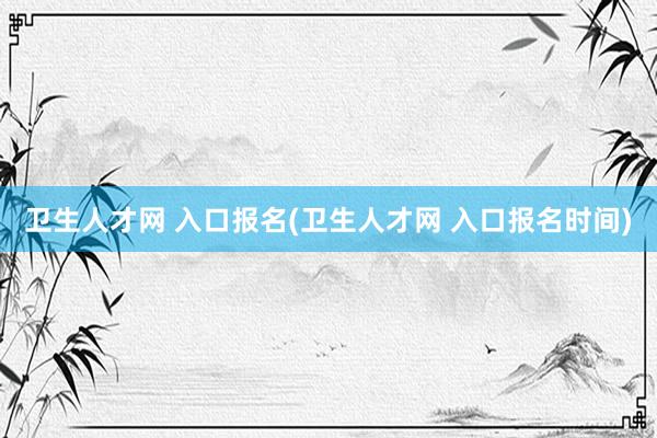 卫生人才网 入口报名(卫生人才网 入口报名时间)