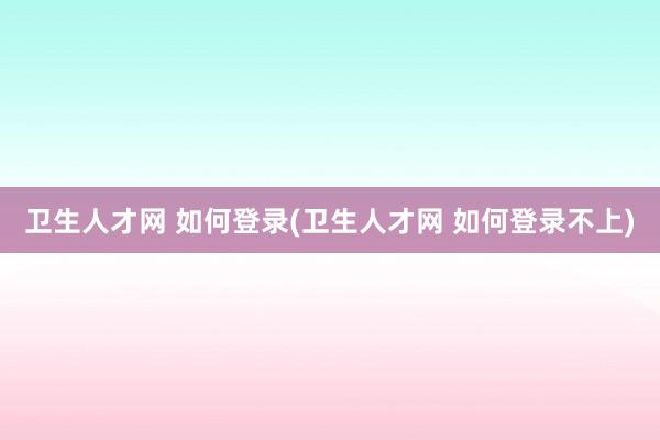 卫生人才网 如何登录(卫生人才网 如何登录不上)