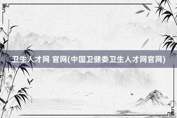 卫生人才网 官网(中国卫健委卫生人才网官网)