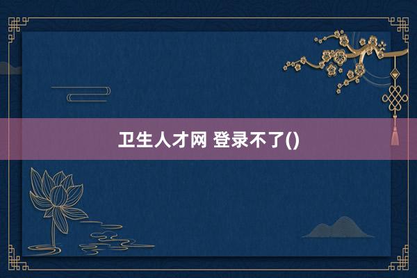 卫生人才网 登录不了()