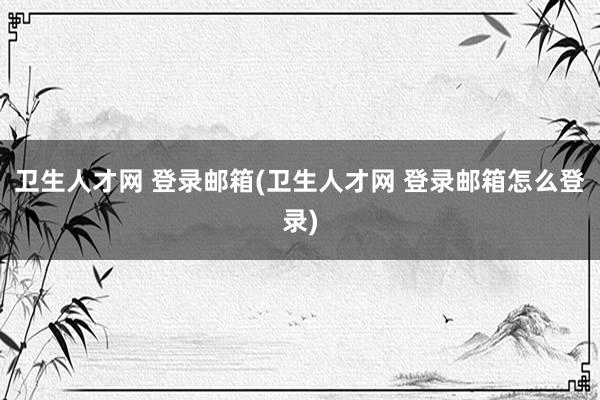 卫生人才网 登录邮箱(卫生人才网 登录邮箱怎么登录)