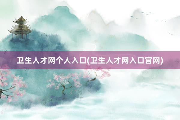 卫生人才网个人入口(卫生人才网入口官网)
