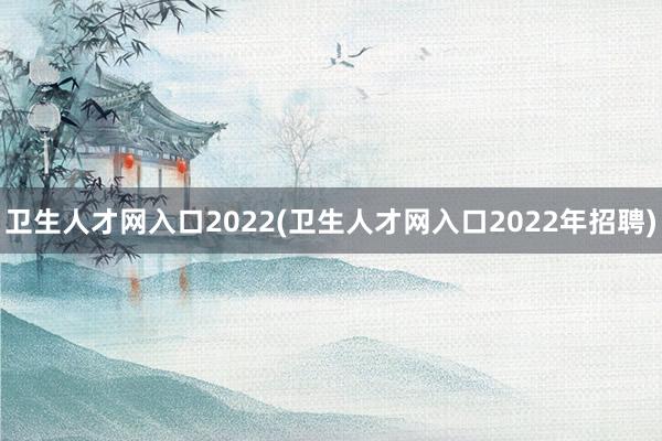 卫生人才网入口2022(卫生人才网入口2022年招聘)