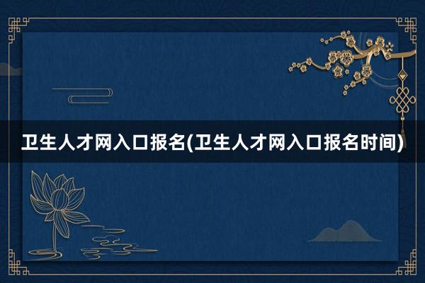 卫生人才网入口报名(卫生人才网入口报名时间)