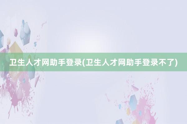 卫生人才网助手登录(卫生人才网助手登录不了)