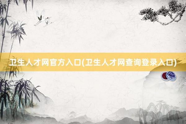卫生人才网官方入口(卫生人才网查询登录入口)
