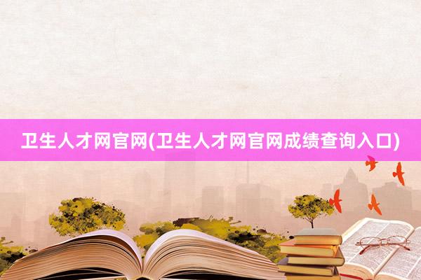 卫生人才网官网(卫生人才网官网成绩查询入口)