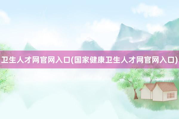 卫生人才网官网入口(国家健康卫生人才网官网入口)