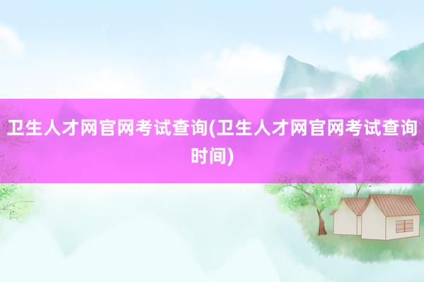卫生人才网官网考试查询(卫生人才网官网考试查询时间)