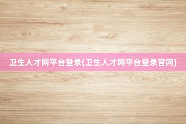 卫生人才网平台登录(卫生人才网平台登录官网)