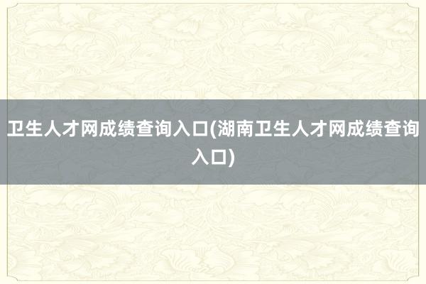 卫生人才网成绩查询入口(湖南卫生人才网成绩查询入口)
