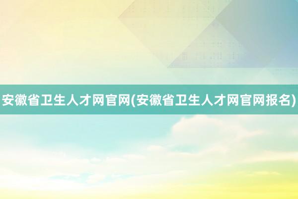 安徽省卫生人才网官网(安徽省卫生人才网官网报名)
