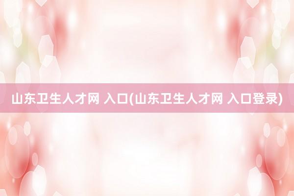 山东卫生人才网 入口(山东卫生人才网 入口登录)