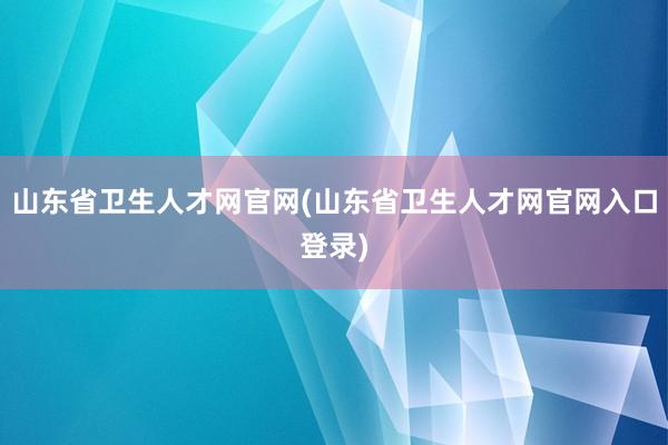 山东省卫生人才网官网(山东省卫生人才网官网入口登录)