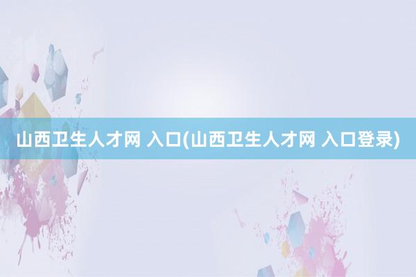 山西卫生人才网 入口(山西卫生人才网 入口登录)