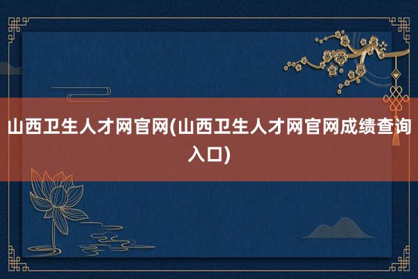 山西卫生人才网官网(山西卫生人才网官网成绩查询入口)