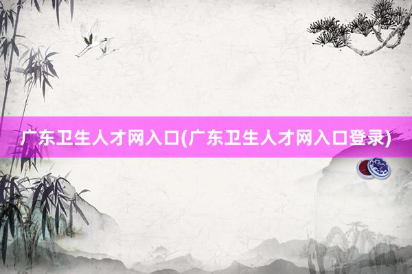 广东卫生人才网入口(广东卫生人才网入口登录)