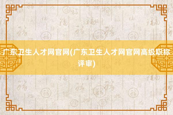 广东卫生人才网官网(广东卫生人才网官网高级职称评审)