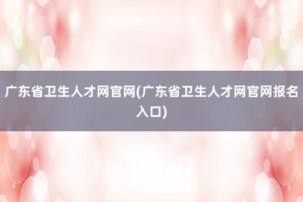 广东省卫生人才网官网(广东省卫生人才网官网报名入口)