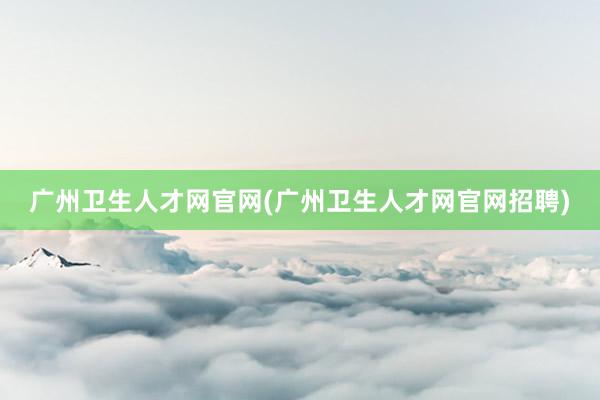 广州卫生人才网官网(广州卫生人才网官网招聘)