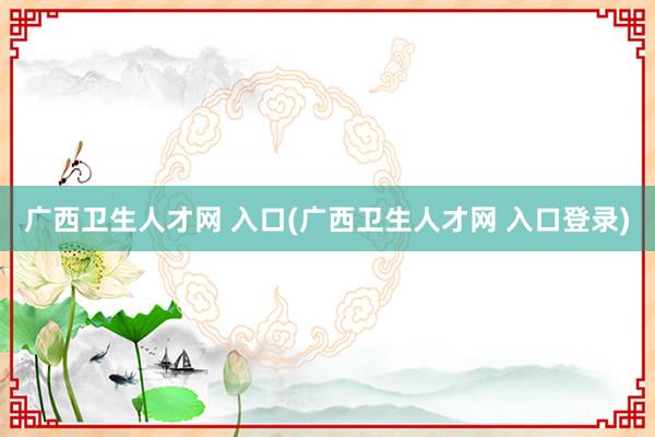 广西卫生人才网 入口(广西卫生人才网 入口登录)