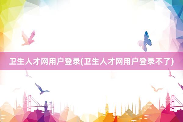 卫生人才网用户登录(卫生人才网用户登录不了)
