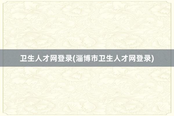 卫生人才网登录(淄博市卫生人才网登录)