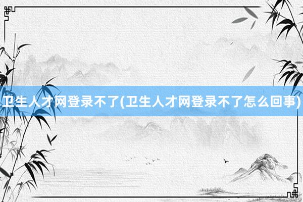 卫生人才网登录不了(卫生人才网登录不了怎么回事)