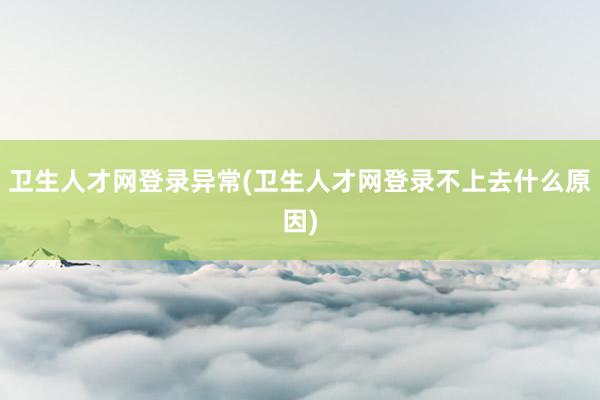 卫生人才网登录异常(卫生人才网登录不上去什么原因)