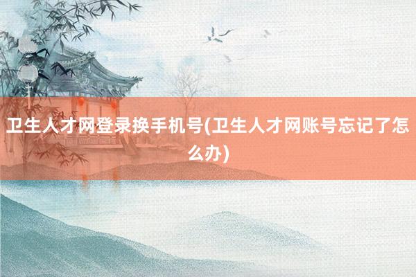卫生人才网登录换手机号(卫生人才网账号忘记了怎么办)