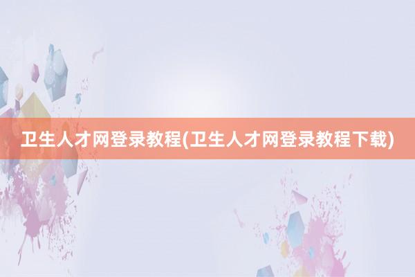 卫生人才网登录教程(卫生人才网登录教程下载)