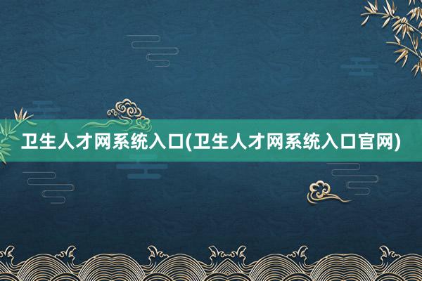 卫生人才网系统入口(卫生人才网系统入口官网)