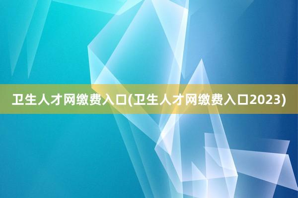 卫生人才网缴费入口(卫生人才网缴费入口2023)