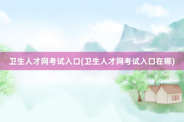 卫生人才网考试入口(卫生人才网考试入口在哪)