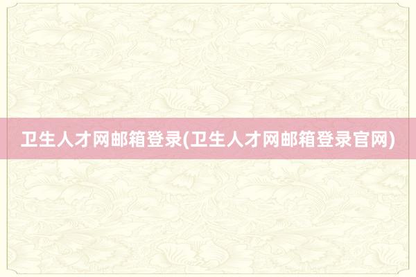 卫生人才网邮箱登录(卫生人才网邮箱登录官网)