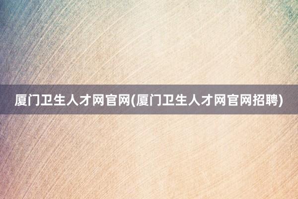厦门卫生人才网官网(厦门卫生人才网官网招聘)