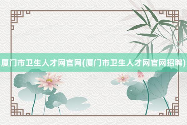 厦门市卫生人才网官网(厦门市卫生人才网官网招聘)
