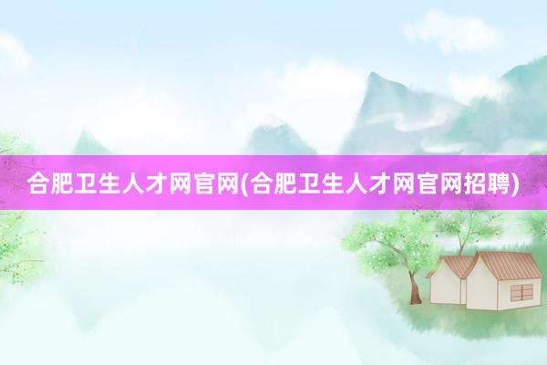 合肥卫生人才网官网(合肥卫生人才网官网招聘)