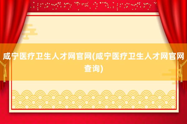 咸宁医疗卫生人才网官网(咸宁医疗卫生人才网官网查询)