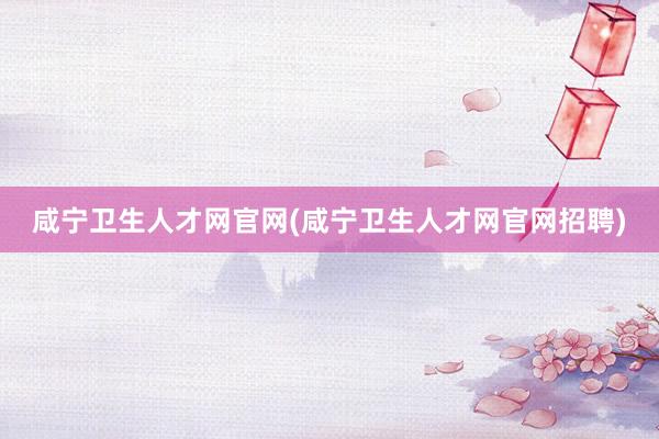 咸宁卫生人才网官网(咸宁卫生人才网官网招聘)